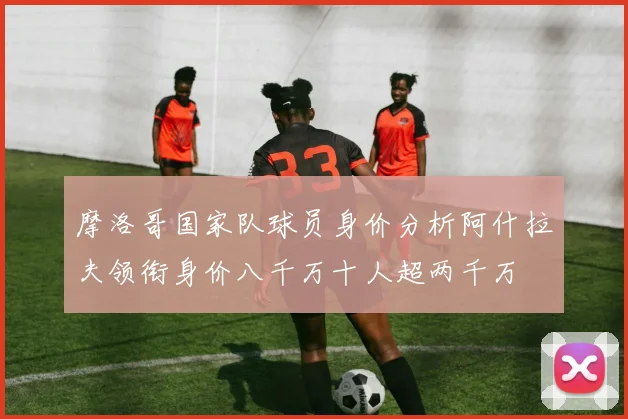 摩洛哥国家队球员身价分析阿什拉夫领衔身价八千万十人超两千万